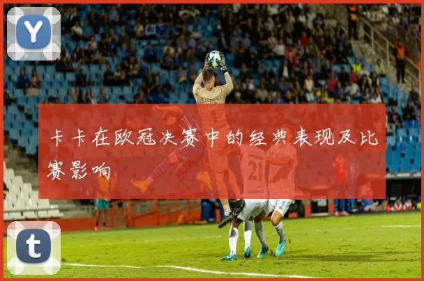 卡卡在欧冠决赛中的经典表现及比赛影响