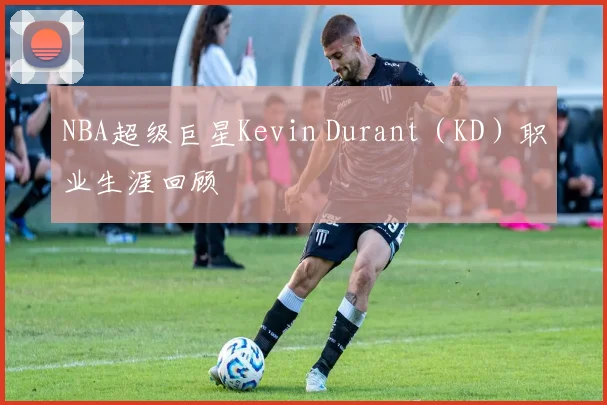NBA超级巨星Kevin Durant（KD）职业生涯回顾